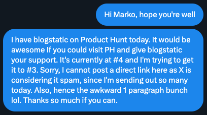 A screenshot of a DM to my friends: I have blogstatic on Product Hunt today. It would be awesome If you could visit PH and give blogstatic your support. It's currently at #4 and I'm trying to get it to #3. Sorry, I cannot post a direct link here as X is considering it spam, since I'm sending out so many today. Also, hence the awkward 1 paragraph bunch lol. Thanks so much if you can.